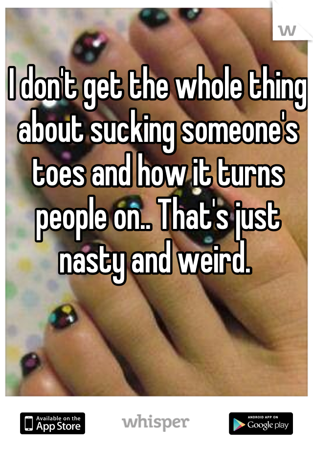 I don't get the whole thing about sucking someone's toes and how it turns people on.. That's just nasty and weird. 
