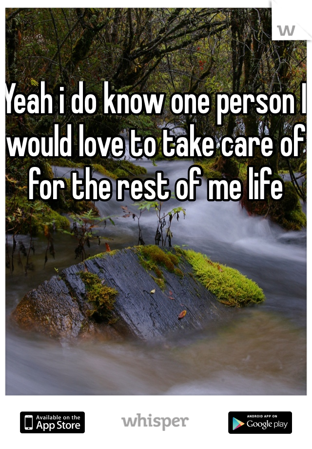 Yeah i do know one person I would love to take care of for the rest of me life