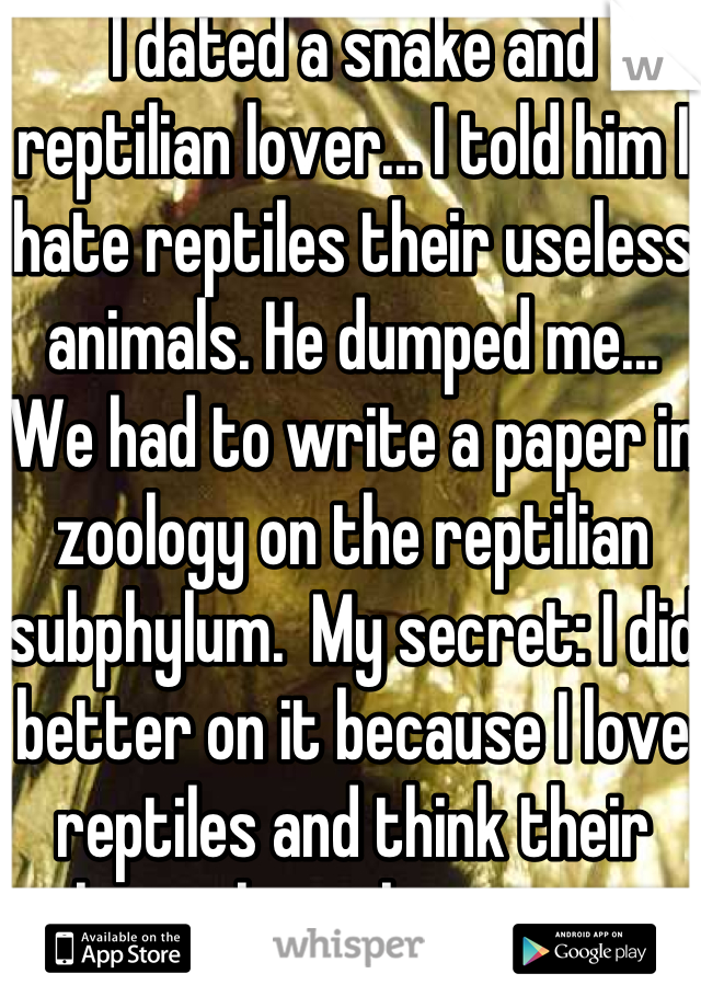 I dated a snake and reptilian lover... I told him I hate reptiles their useless animals. He dumped me... We had to write a paper in zoology on the reptilian subphylum.  My secret: I did better on it because I love reptiles and think their the coolest things ever.
