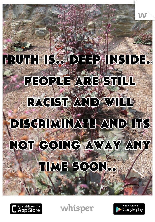 truth is.. deep inside.. people are still racist and will discriminate and its not going away any time soon.. 
