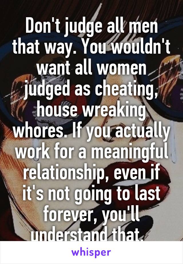 Don't judge all men that way. You wouldn't want all women judged as cheating, house wreaking whores. If you actually work for a meaningful relationship, even if it's not going to last forever, you'll understand that.  