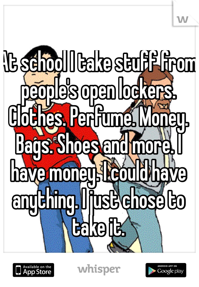 At school I take stuff from people's open lockers. Clothes. Perfume. Money. Bags. Shoes and more. I have money. I could have anything. I just chose to take it. 