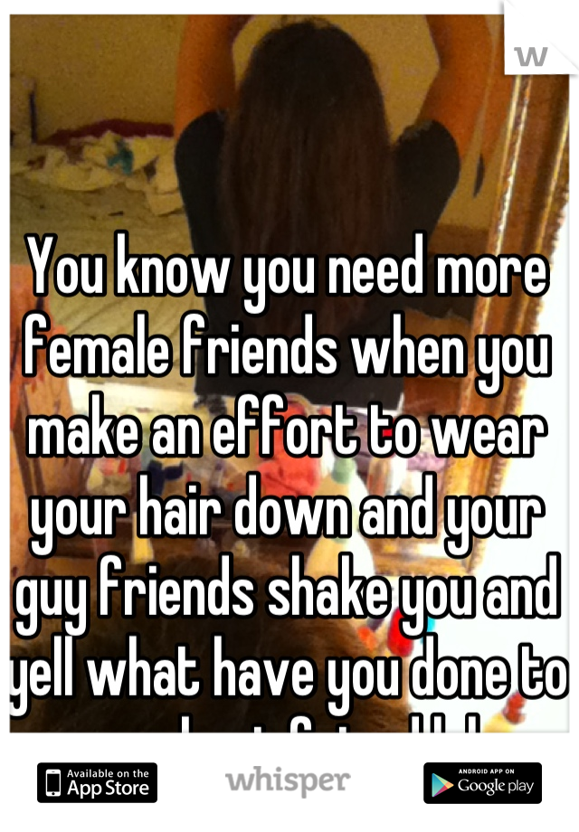 You know you need more female friends when you make an effort to wear your hair down and your guy friends shake you and yell what have you done to our best friend lol