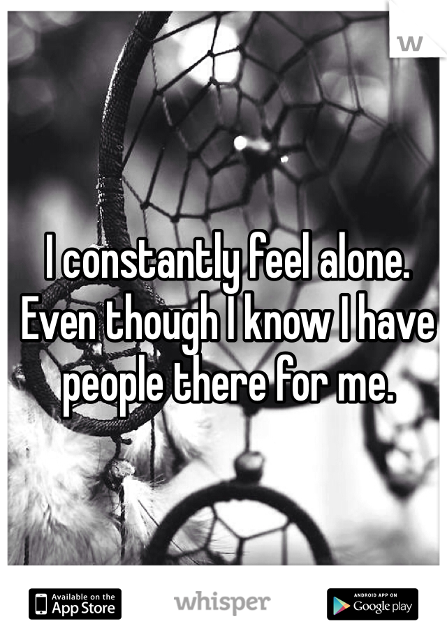 I constantly feel alone. Even though I know I have people there for me.