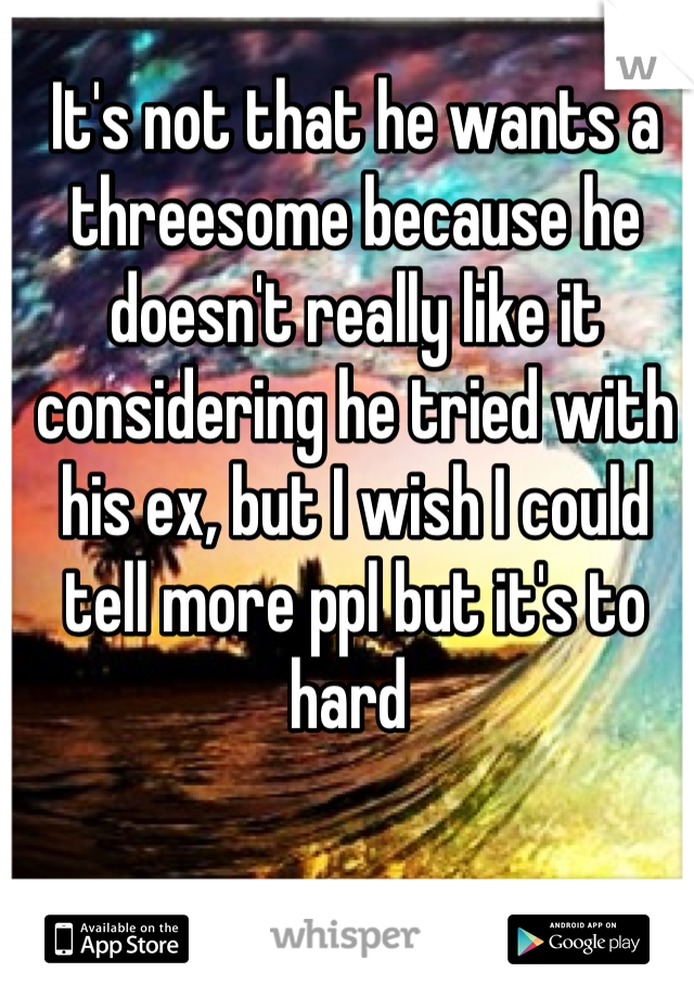 It's not that he wants a threesome because he doesn't really like it considering he tried with his ex, but I wish I could tell more ppl but it's to hard 