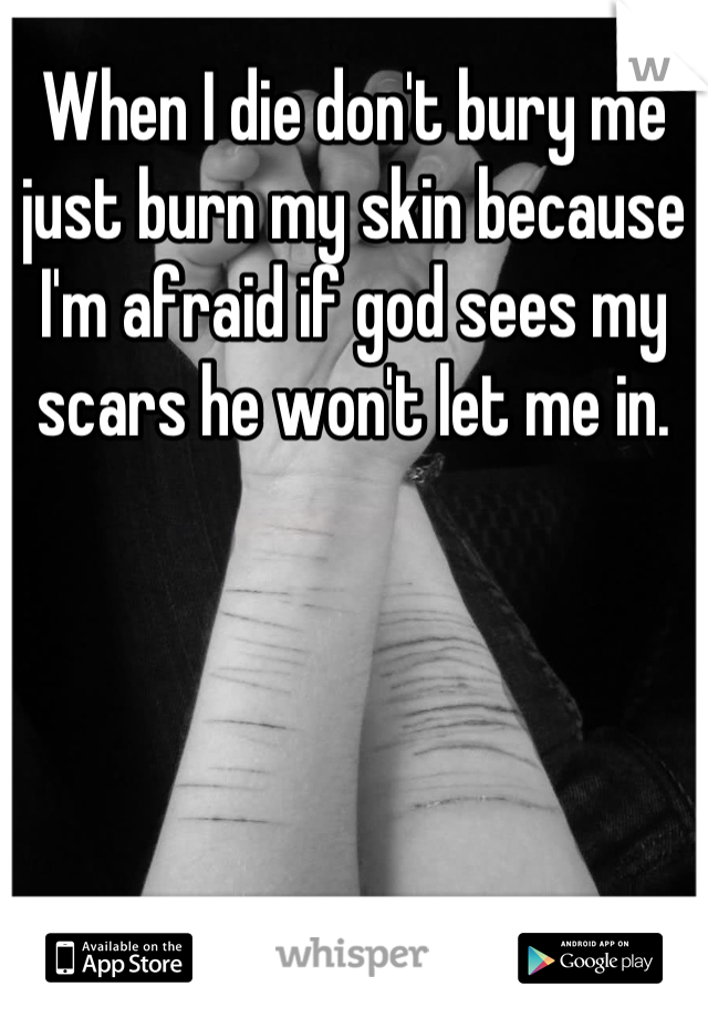 When I die don't bury me just burn my skin because I'm afraid if god sees my scars he won't let me in.