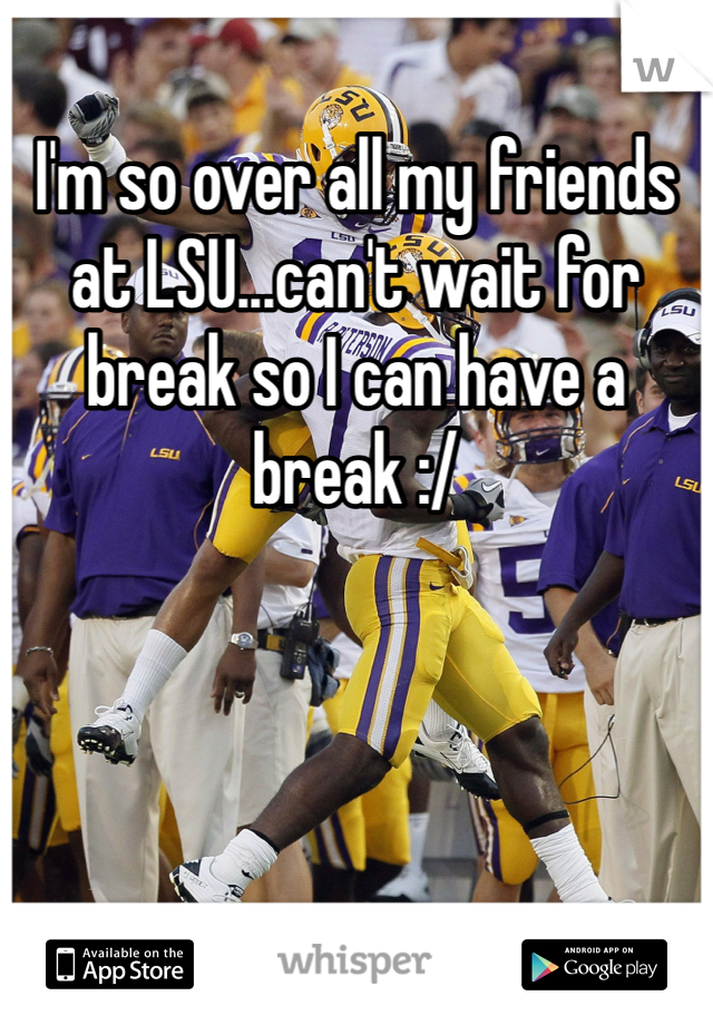 I'm so over all my friends at LSU...can't wait for break so I can have a break :/