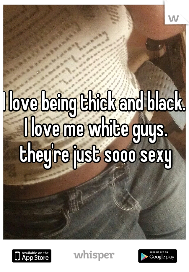 I love being thick and black. I love me white guys. they're just sooo sexy