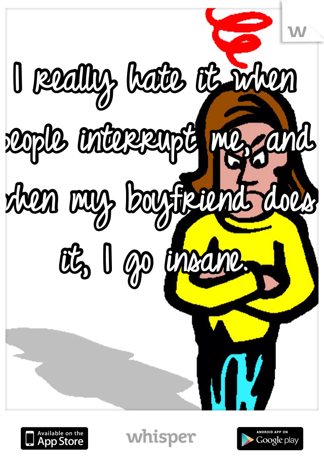 I really hate it when people interrupt me, and when my boyfriend does it, I go insane. 