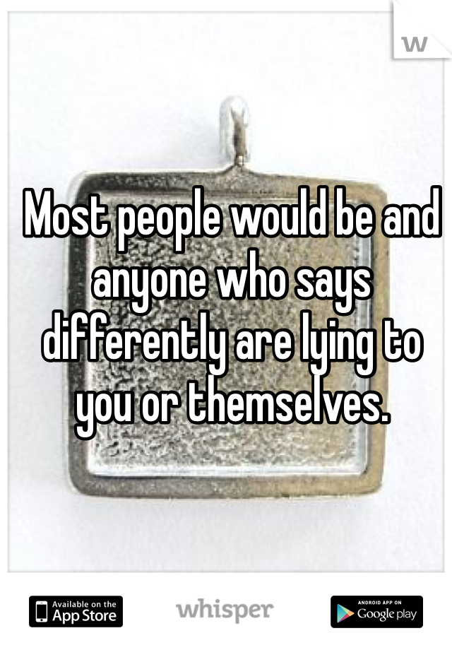Most people would be and anyone who says differently are lying to you or themselves. 