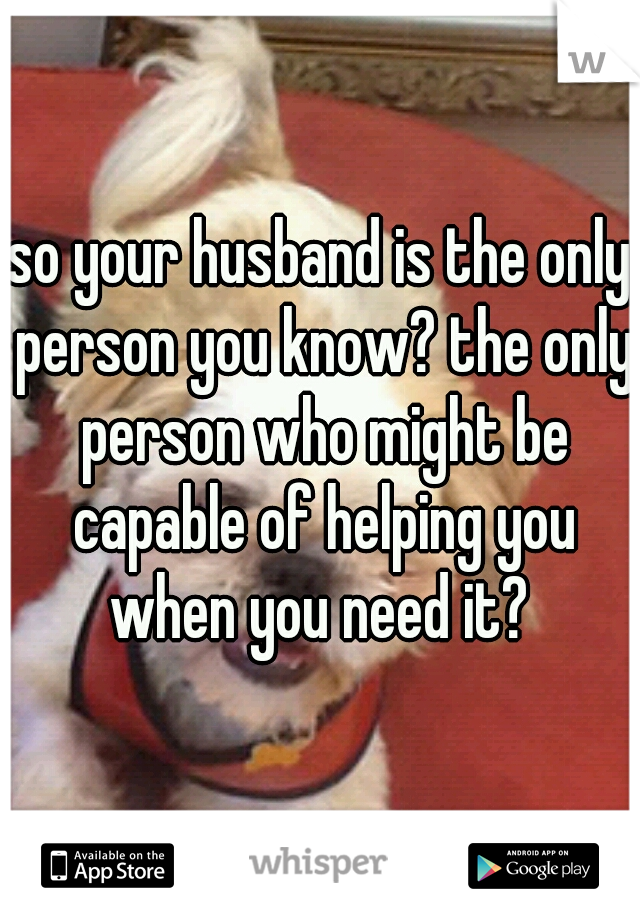 so your husband is the only person you know? the only person who might be capable of helping you when you need it? 
