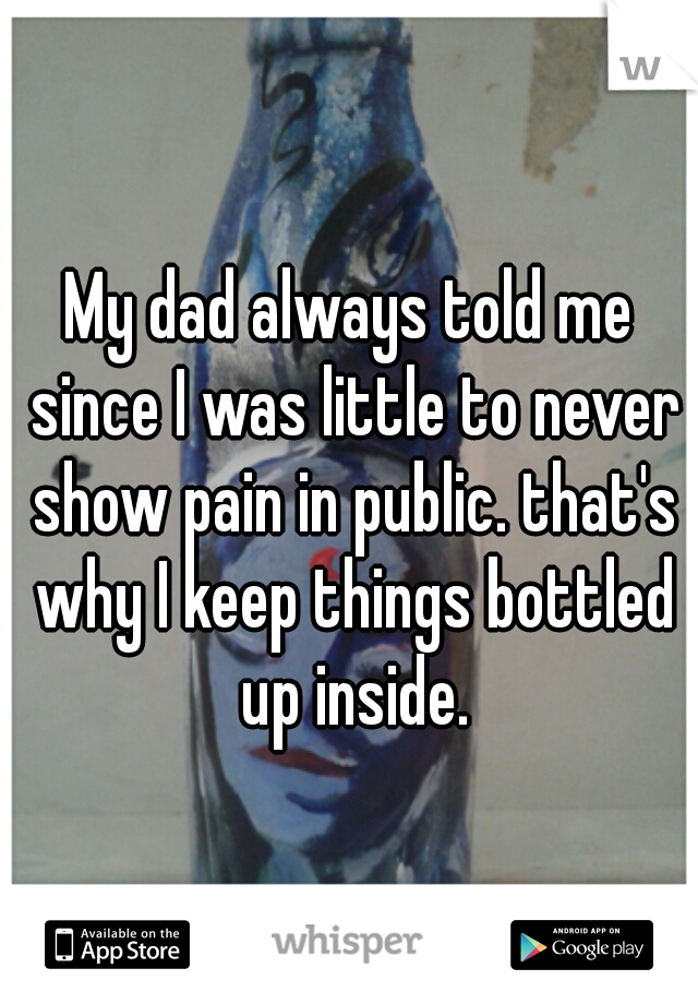 My dad always told me since I was little to never show pain in public. that's why I keep things bottled up inside.