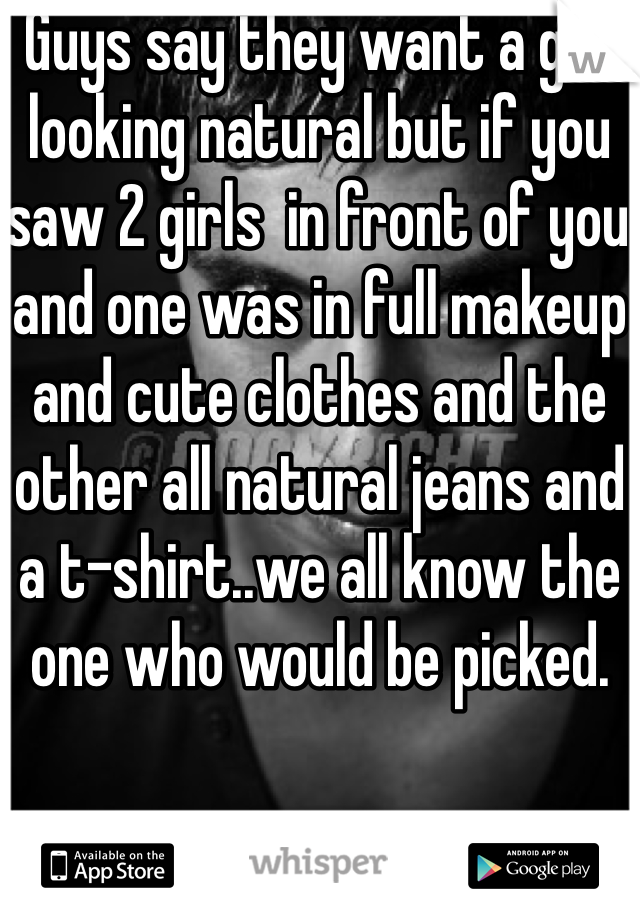 Guys say they want a girl looking natural but if you saw 2 girls  in front of you and one was in full makeup and cute clothes and the other all natural jeans and a t-shirt..we all know the one who would be picked.