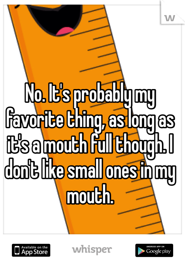 No. It's probably my favorite thing, as long as it's a mouth full though. I don't like small ones in my mouth.