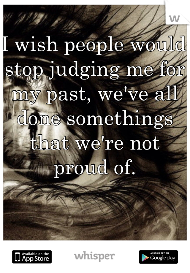 I wish people would stop judging me for my past, we've all done somethings that we're not proud of. 