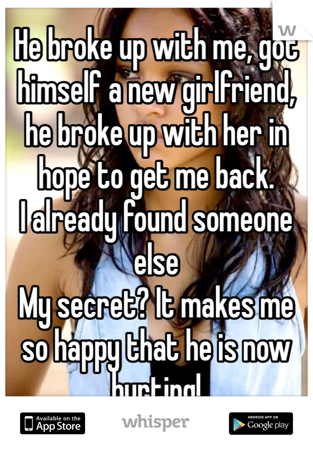 He broke up with me, got himself a new girlfriend, he broke up with her in hope to get me back.
I already found someone else
My secret? It makes me so happy that he is now hurting!