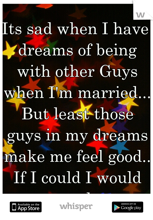 Its sad when I have dreams of being with other Guys when I'm married... But least those guys in my dreams make me feel good.. If I could I would never wake up. 