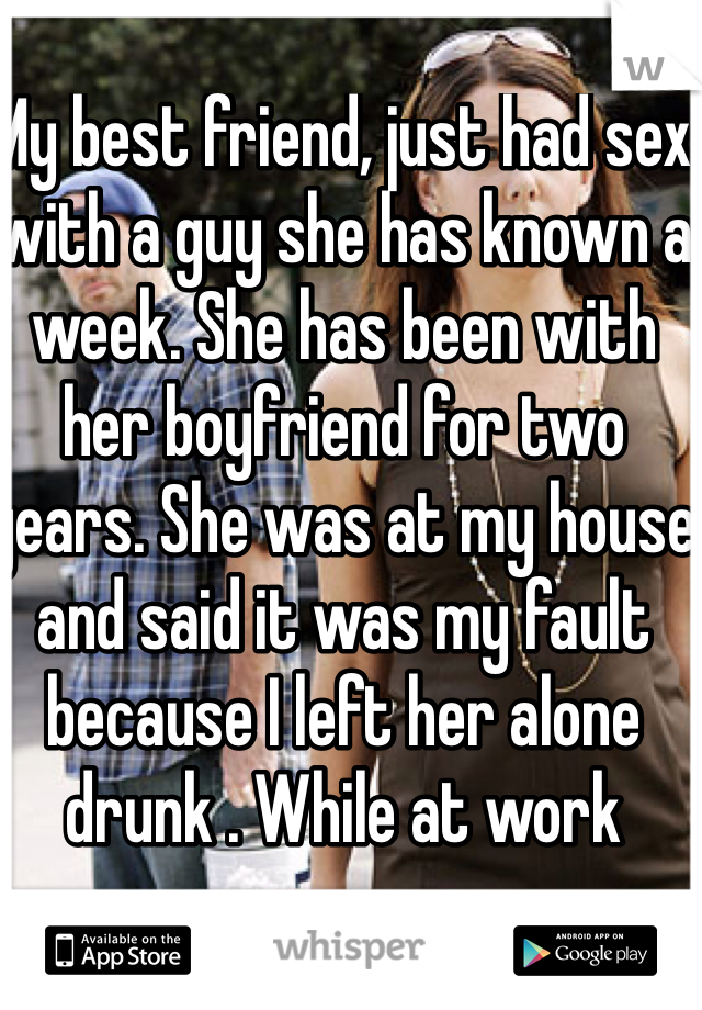 My best friend, just had sex with a guy she has known a week. She has been with her boyfriend for two years. She was at my house and said it was my fault because I left her alone drunk . While at work
