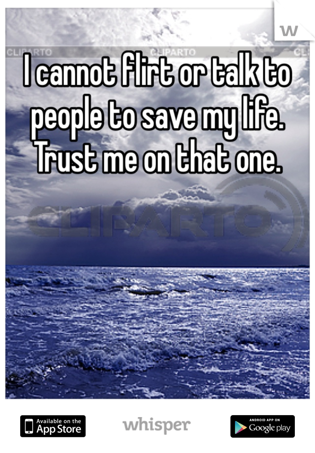 I cannot flirt or talk to people to save my life. Trust me on that one. 