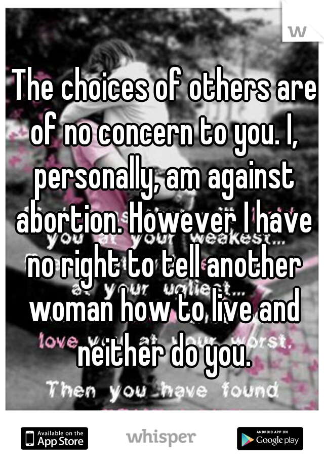  The choices of others are of no concern to you. I, personally, am against abortion. However I have no right to tell another woman how to live and neither do you.