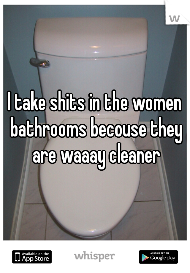 I take shits in the women bathrooms becouse they are waaay cleaner