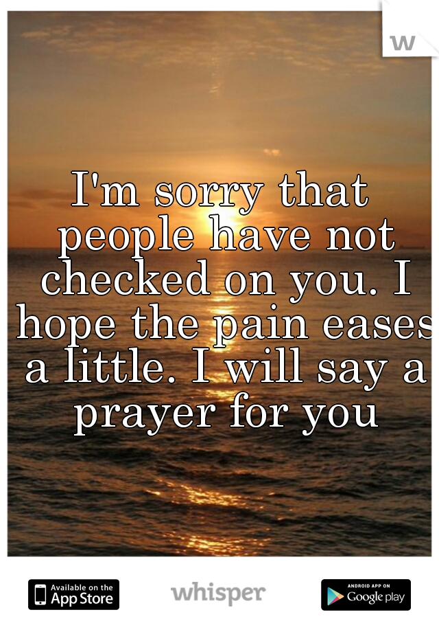 I'm sorry that people have not checked on you. I hope the pain eases a little. I will say a prayer for you