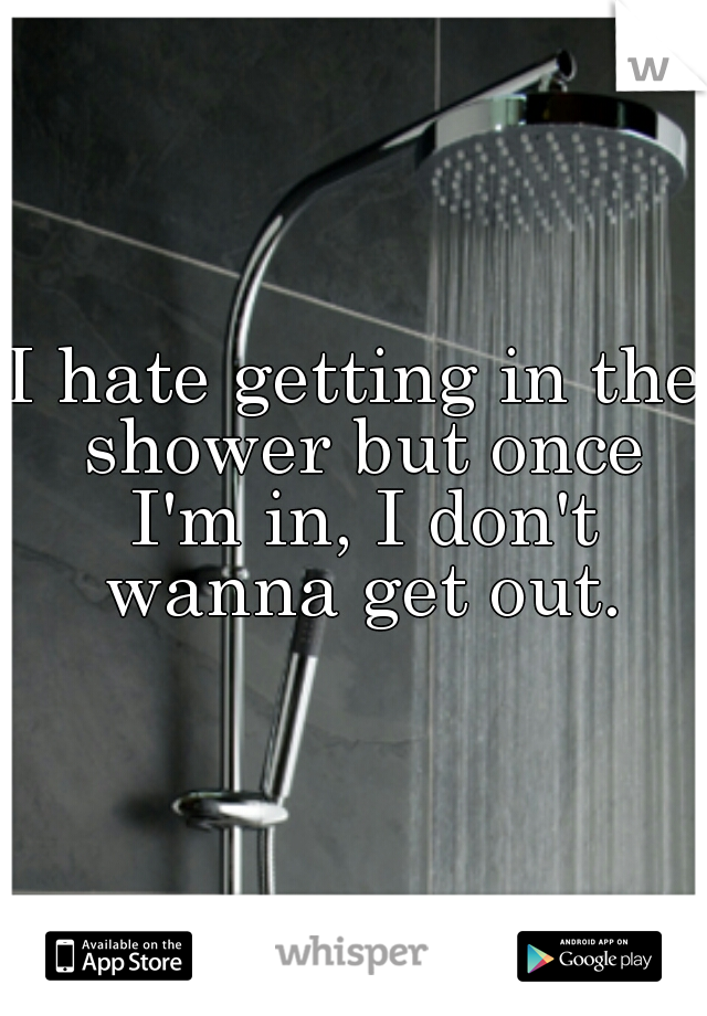 I hate getting in the shower but once I'm in, I don't wanna get out.