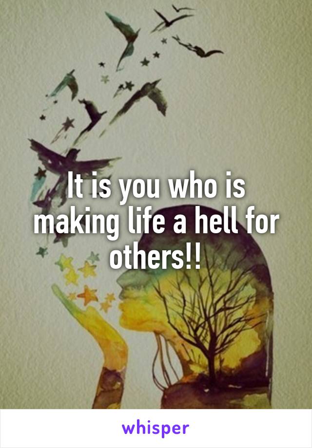 It is you who is making life a hell for others!!
