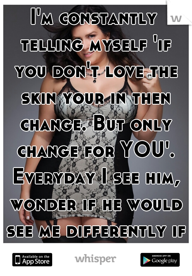 I'm constantly telling myself 'if you don't love the skin your in then change. But only change for YOU'. Everyday I see him, wonder if he would see me differently if I was thinner.