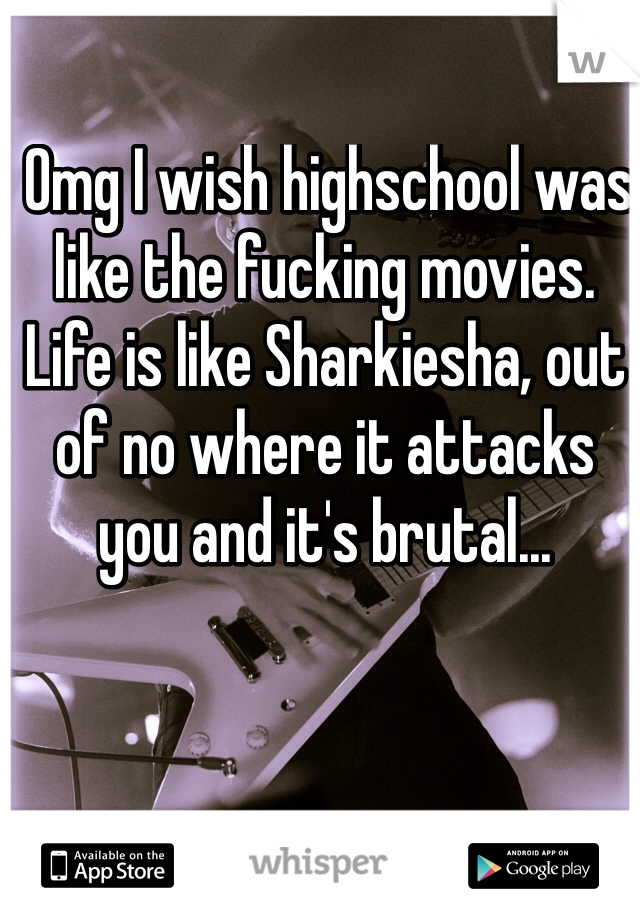  Omg I wish highschool was like the fucking movies. Life is like Sharkiesha, out of no where it attacks you and it's brutal... 