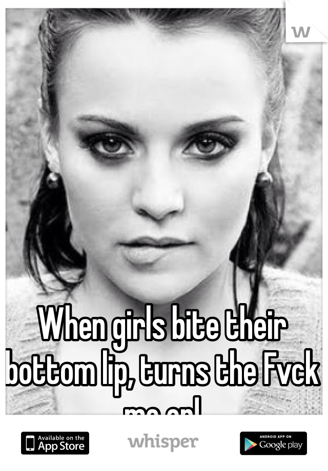 When girls bite their bottom lip, turns the Fvck me on!