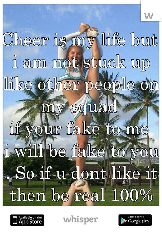 Cheer is my life but i am not stuck up like other people on my squad 
  if your fake to me   i will be fake to you . So if u dont like it then be real 100% not 50%  