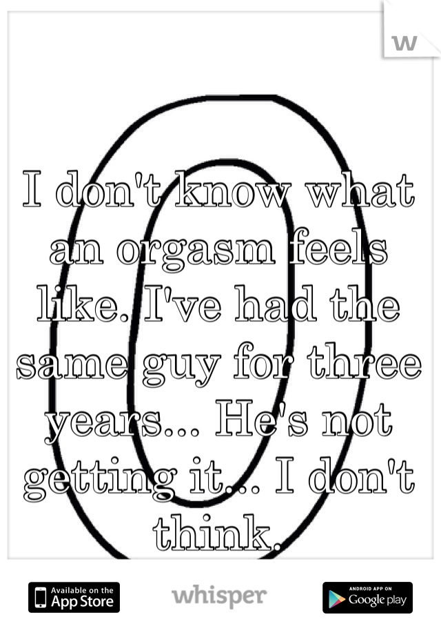 I don't know what an orgasm feels like. I've had the same guy for three years... He's not getting it... I don't think.