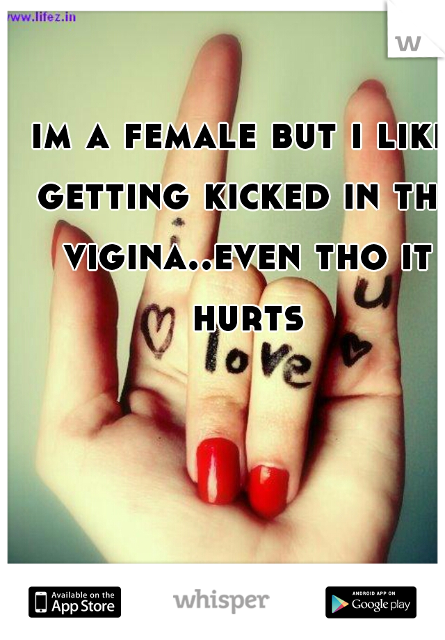 im a female but i like getting kicked in the vigina..even tho it hurts