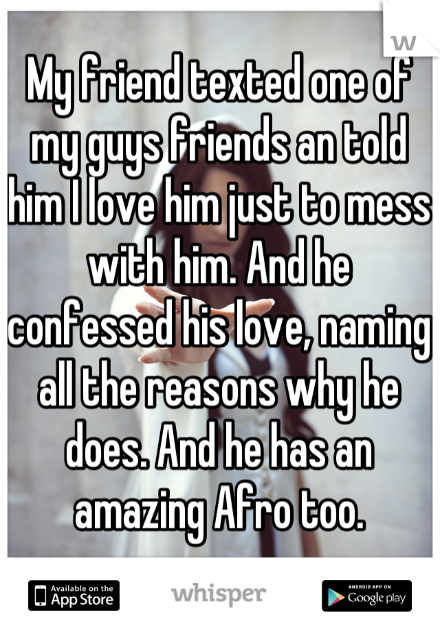 My friend texted one of my guys friends an told him I love him just to mess with him. And he confessed his love, naming all the reasons why he does. And he has an amazing Afro too.