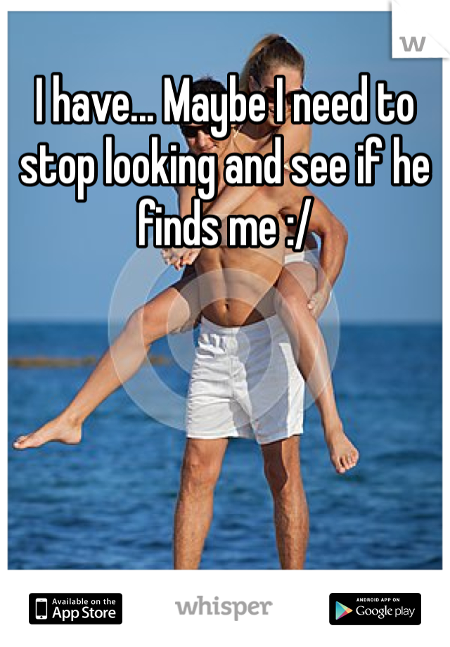 I have... Maybe I need to stop looking and see if he finds me :/