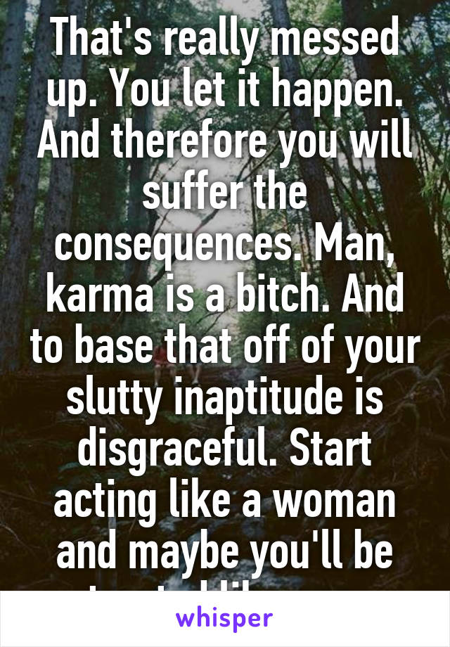 That's really messed up. You let it happen. And therefore you will suffer the consequences. Man, karma is a bitch. And to base that off of your slutty inaptitude is disgraceful. Start acting like a woman and maybe you'll be treated like one.