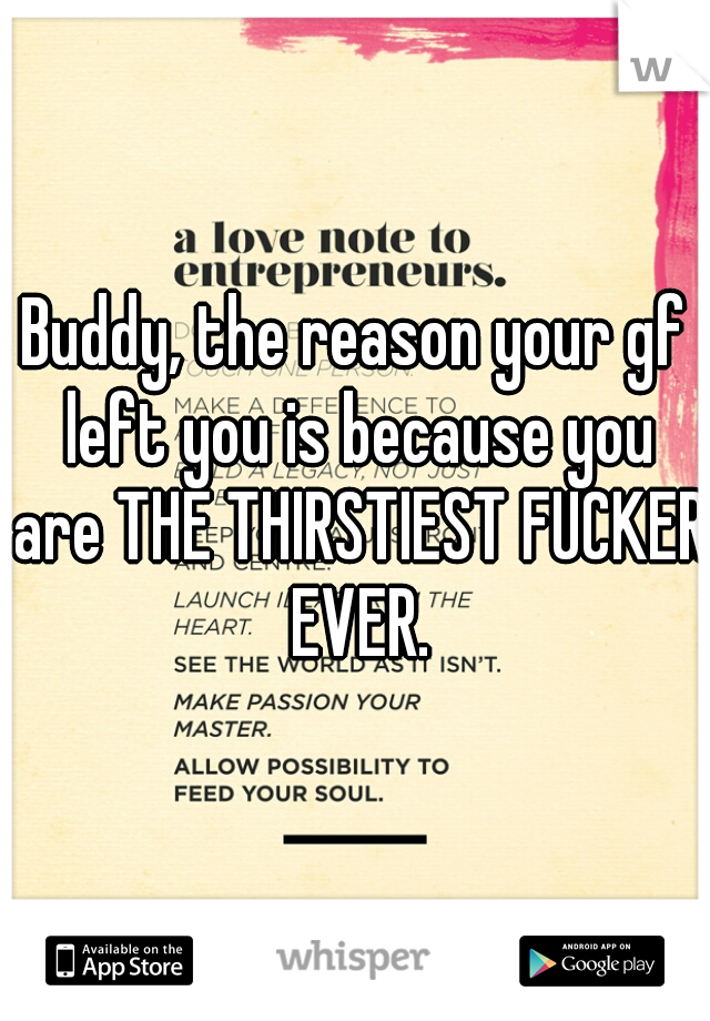 Buddy, the reason your gf left you is because you are THE THIRSTIEST FUCKER EVER.