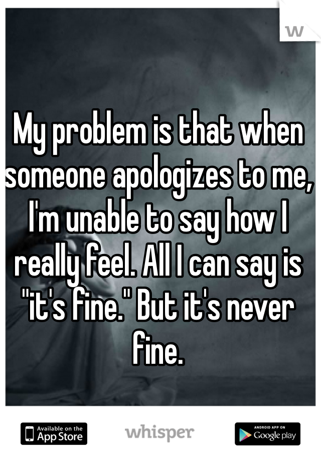 My problem is that when someone apologizes to me, I'm unable to say how I really feel. All I can say is "it's fine." But it's never fine.