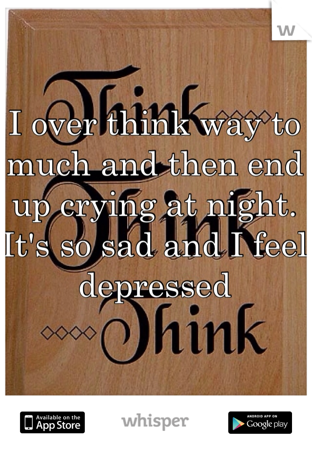 I over think way to much and then end up crying at night. It's so sad and I feel depressed 