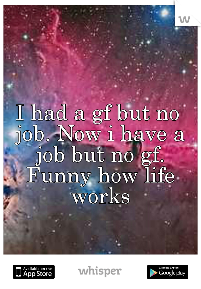 I had a gf but no job. Now i have a job but no gf. Funny how life works
