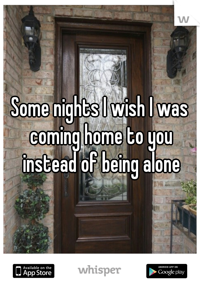 Some nights I wish I was coming home to you instead of being alone