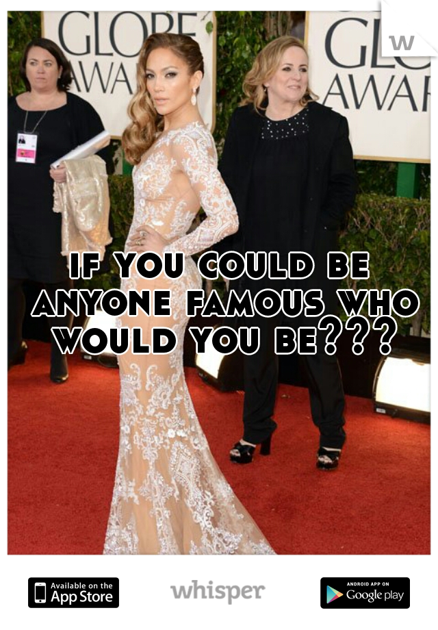 if you could be anyone famous who would you be???
 