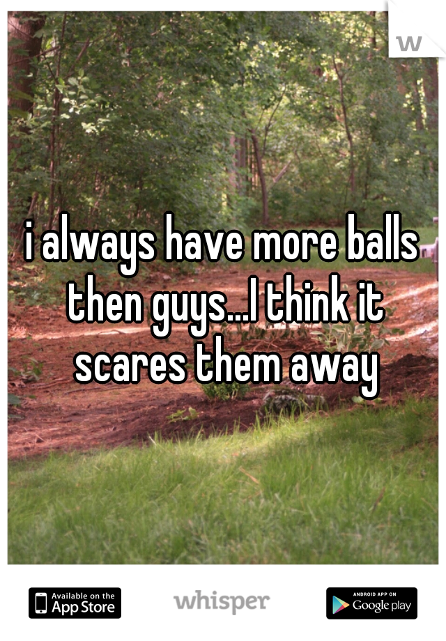 i always have more balls then guys...I think it scares them away