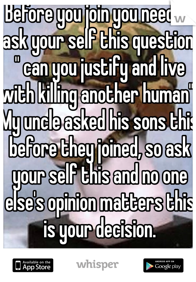 Before you join you need to ask your self this question, " can you justify and live with killing another human". My uncle asked his sons this before they joined, so ask your self this and no one else's opinion matters this is your decision.
