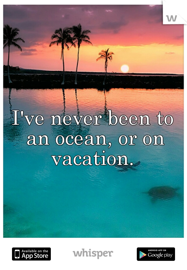 I've never been to an ocean, or on vacation. 