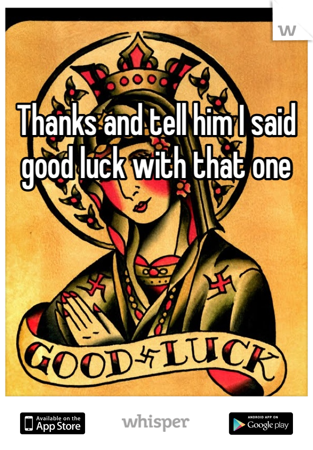 Thanks and tell him I said good luck with that one