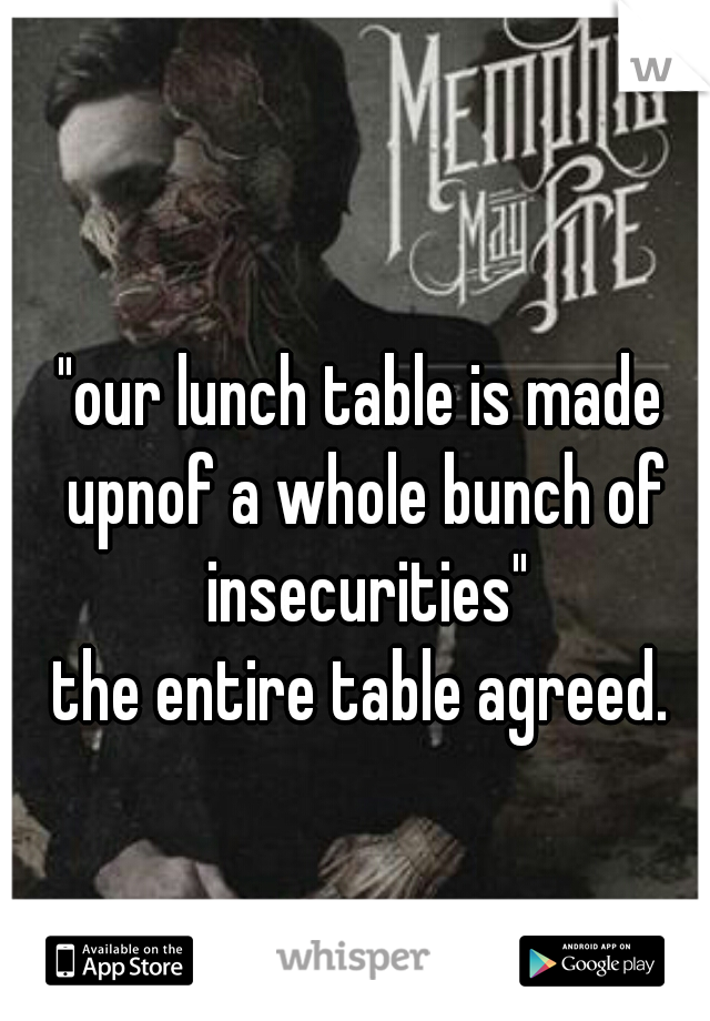 "our lunch table is made upnof a whole bunch of insecurities"
the entire table agreed.