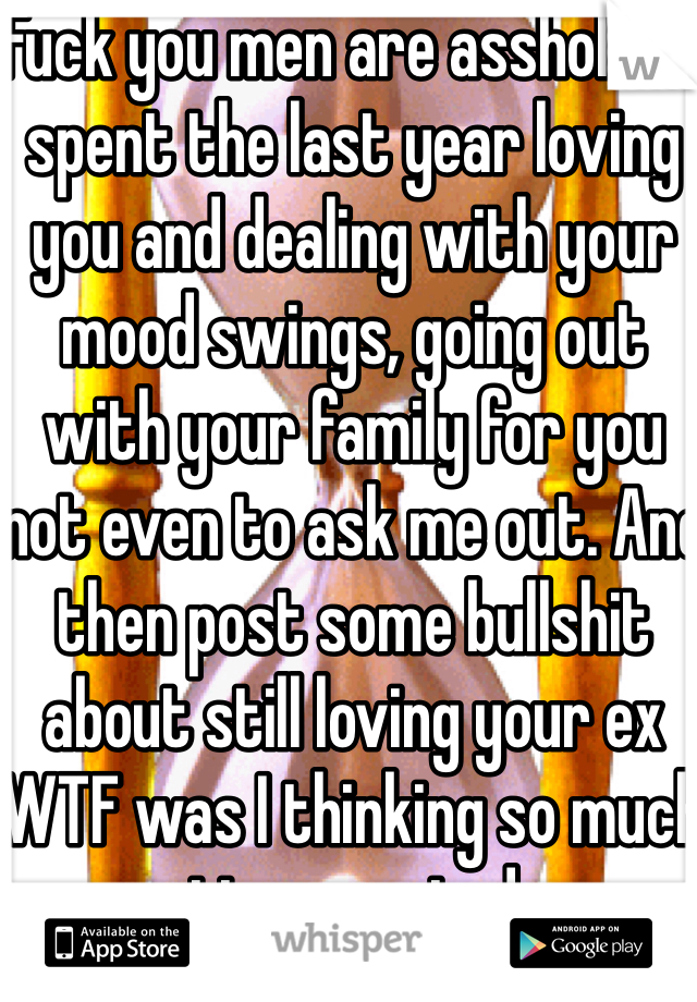 Fuck you men are assholes I spent the last year loving you and dealing with your mood swings, going out with your family for you not even to ask me out. And then post some bullshit about still loving your ex WTF was I thinking so much time wasted 