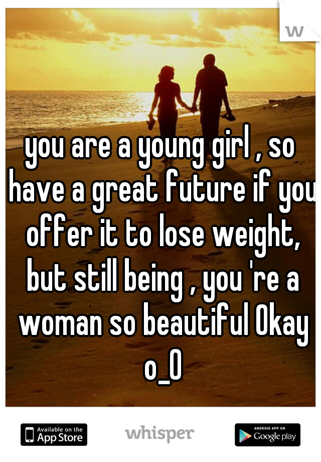 you are a young girl , so
 have a great future if you offer it to lose weight, but still being , you 're a woman so beautiful Okay o_0
